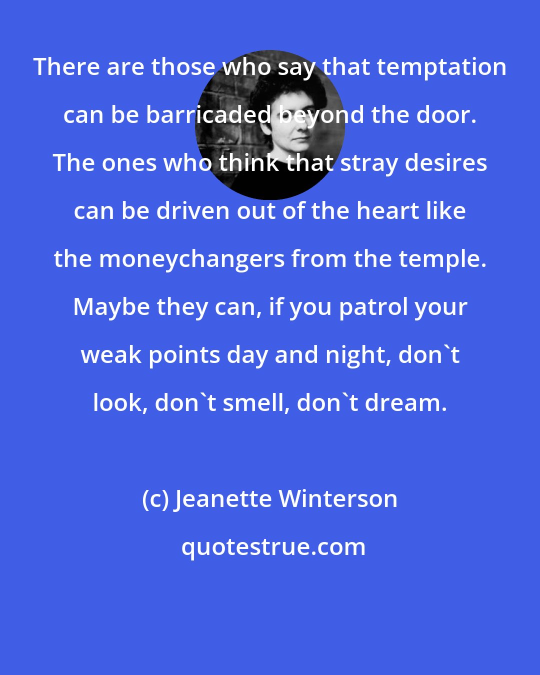 Jeanette Winterson: There are those who say that temptation can be barricaded beyond the door. The ones who think that stray desires can be driven out of the heart like the moneychangers from the temple. Maybe they can, if you patrol your weak points day and night, don't look, don't smell, don't dream.