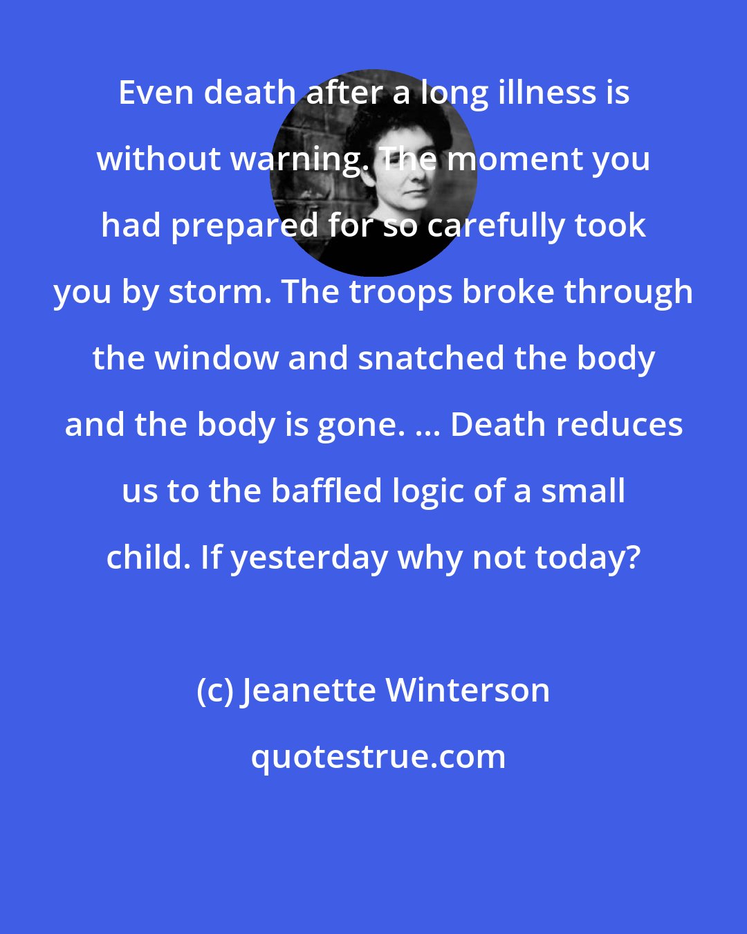 Jeanette Winterson: Even death after a long illness is without warning. The moment you had prepared for so carefully took you by storm. The troops broke through the window and snatched the body and the body is gone. ... Death reduces us to the baffled logic of a small child. If yesterday why not today?