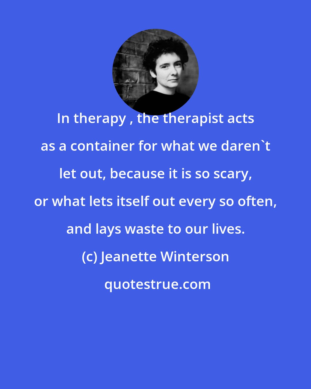 Jeanette Winterson: In therapy , the therapist acts as a container for what we daren't let out, because it is so scary, or what lets itself out every so often, and lays waste to our lives.