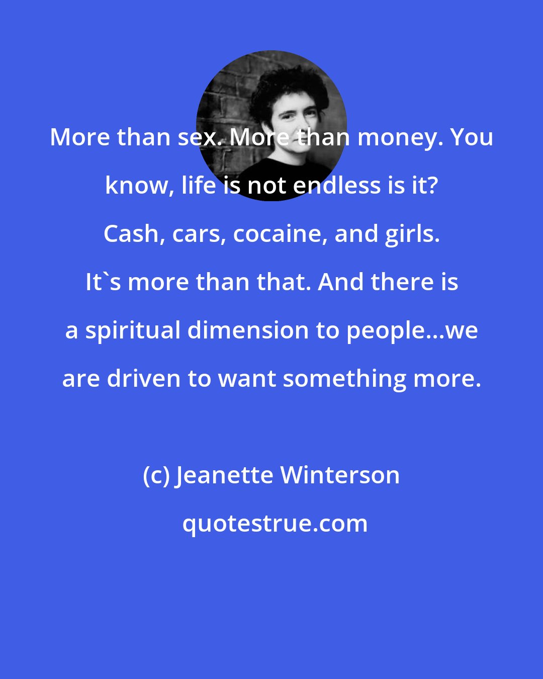 Jeanette Winterson: More than sex. More than money. You know, life is not endless is it? Cash, cars, cocaine, and girls. It's more than that. And there is a spiritual dimension to people...we are driven to want something more.