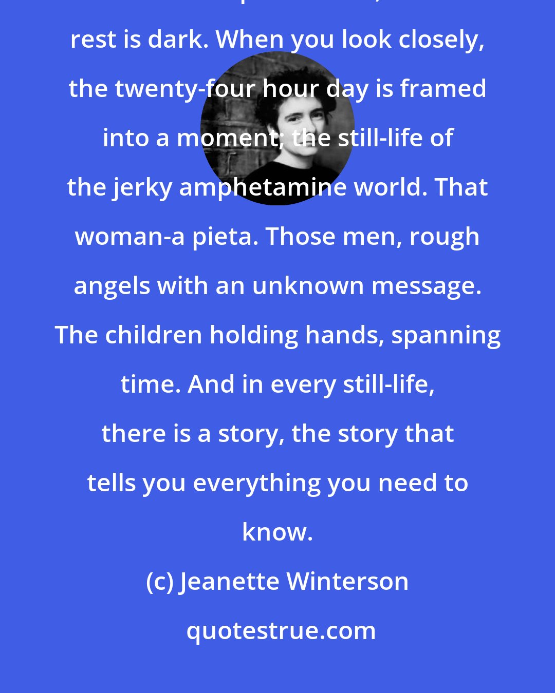 Jeanette Winterson: The continuous narrative of existence is a lie. There is no continuous narrative, there are lit-up moments, and the rest is dark. When you look closely, the twenty-four hour day is framed into a moment; the still-life of the jerky amphetamine world. That woman-a pieta. Those men, rough angels with an unknown message. The children holding hands, spanning time. And in every still-life, there is a story, the story that tells you everything you need to know.