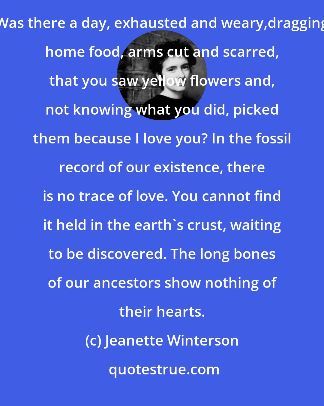 Jeanette Winterson: Where did love begin?What human being looked at another and saw in their face the forests and the sea? Was there a day, exhausted and weary,dragging home food, arms cut and scarred, that you saw yellow flowers and, not knowing what you did, picked them because I love you? In the fossil record of our existence, there is no trace of love. You cannot find it held in the earth's crust, waiting to be discovered. The long bones of our ancestors show nothing of their hearts.