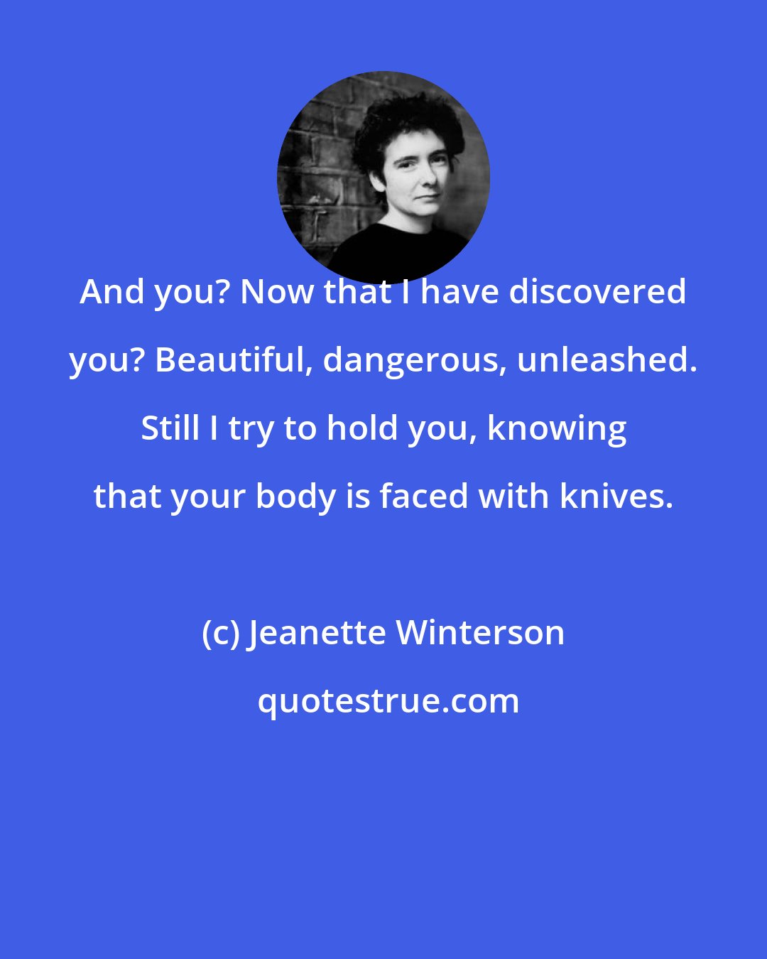 Jeanette Winterson: And you? Now that I have discovered you? Beautiful, dangerous, unleashed. Still I try to hold you, knowing that your body is faced with knives.