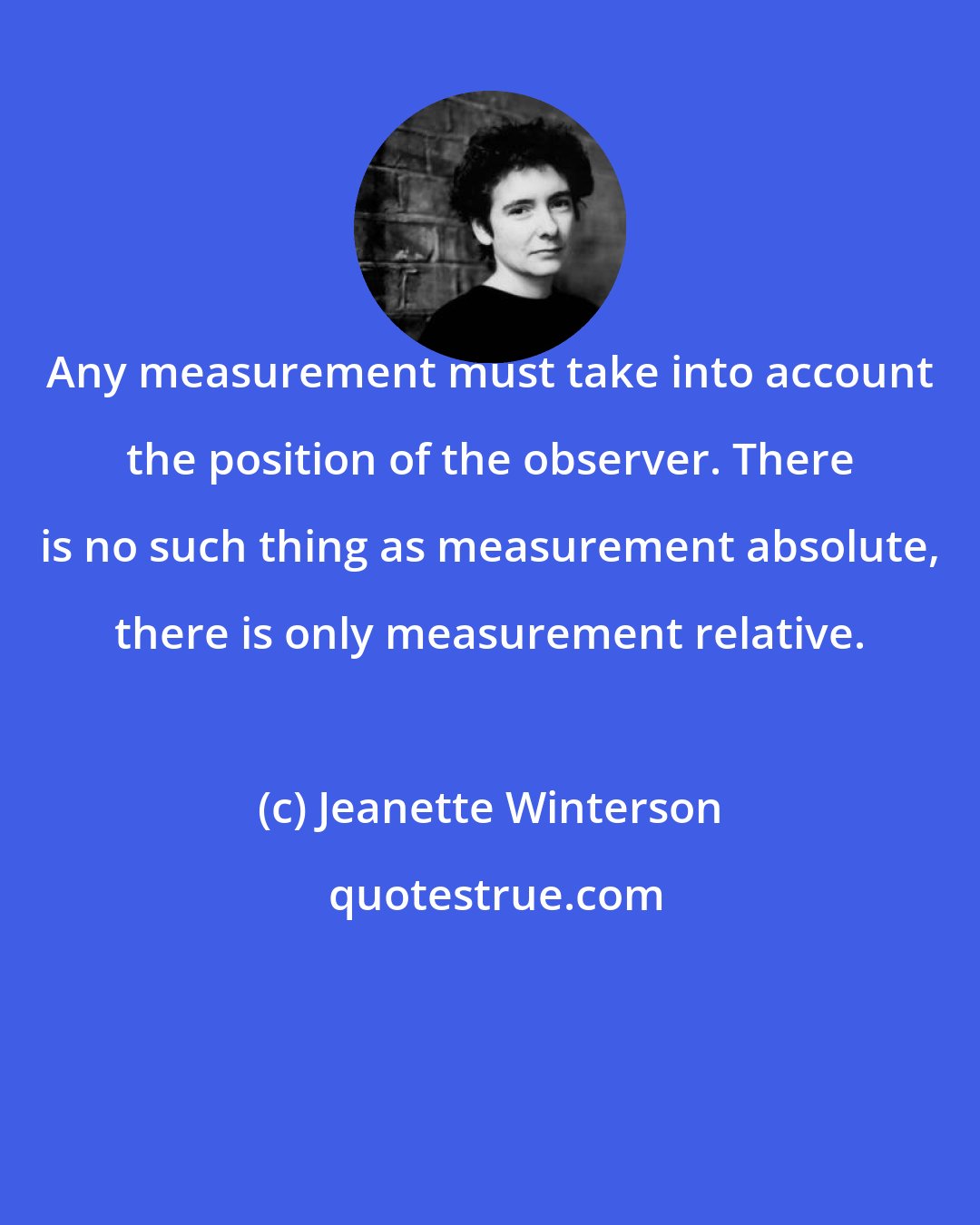 Jeanette Winterson: Any measurement must take into account the position of the observer. There is no such thing as measurement absolute, there is only measurement relative.