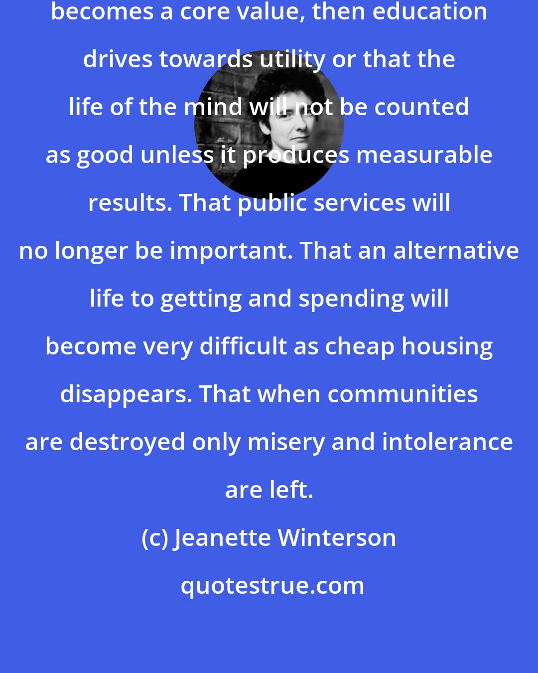 Jeanette Winterson: I did not realize that when money becomes a core value, then education drives towards utility or that the life of the mind will not be counted as good unless it produces measurable results. That public services will no longer be important. That an alternative life to getting and spending will become very difficult as cheap housing disappears. That when communities are destroyed only misery and intolerance are left.