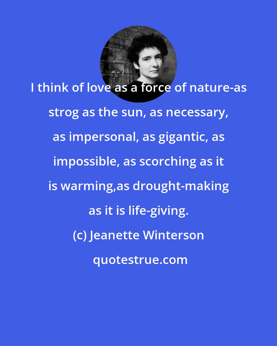 Jeanette Winterson: I think of love as a force of nature-as strog as the sun, as necessary, as impersonal, as gigantic, as impossible, as scorching as it is warming,as drought-making as it is life-giving.