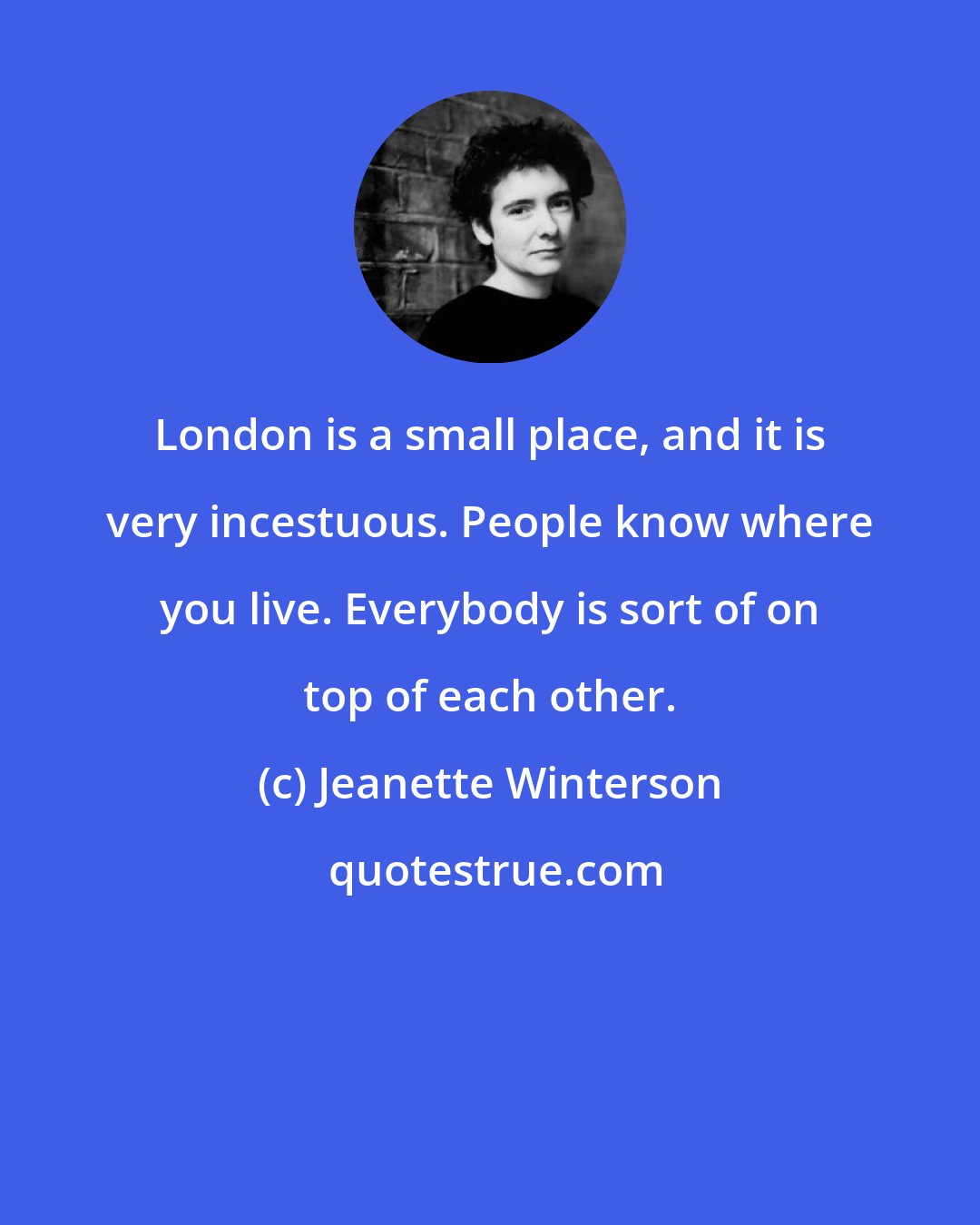 Jeanette Winterson: London is a small place, and it is very incestuous. People know where you live. Everybody is sort of on top of each other.