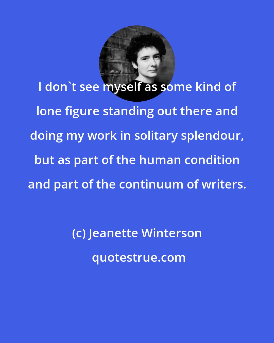 Jeanette Winterson: I don't see myself as some kind of lone figure standing out there and doing my work in solitary splendour, but as part of the human condition and part of the continuum of writers.
