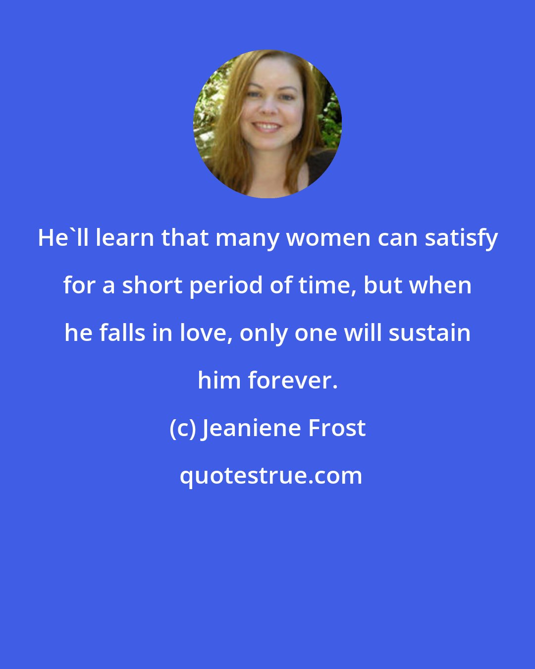 Jeaniene Frost: He'll learn that many women can satisfy for a short period of time, but when he falls in love, only one will sustain him forever.