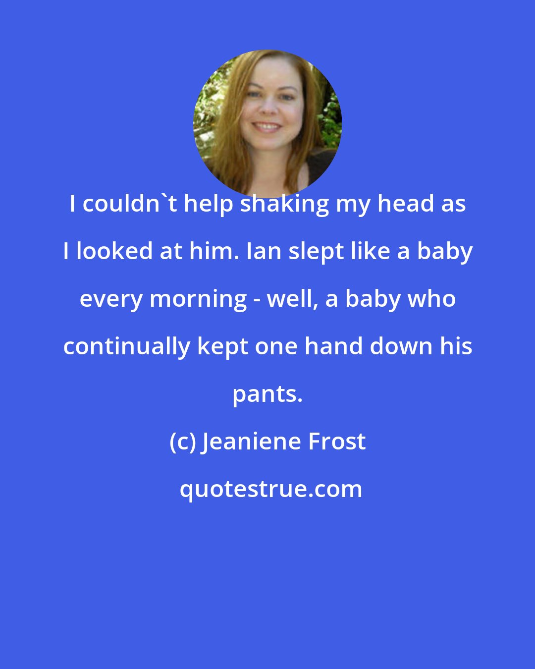 Jeaniene Frost: I couldn't help shaking my head as I looked at him. Ian slept like a baby every morning - well, a baby who continually kept one hand down his pants.