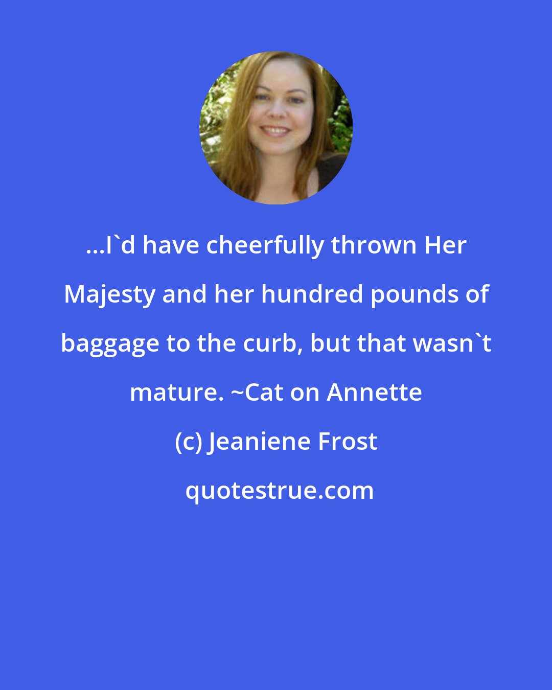 Jeaniene Frost: ...I'd have cheerfully thrown Her Majesty and her hundred pounds of baggage to the curb, but that wasn't mature. ~Cat on Annette