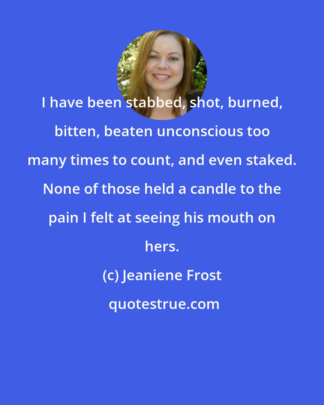 Jeaniene Frost: I have been stabbed, shot, burned, bitten, beaten unconscious too many times to count, and even staked. None of those held a candle to the pain I felt at seeing his mouth on hers.