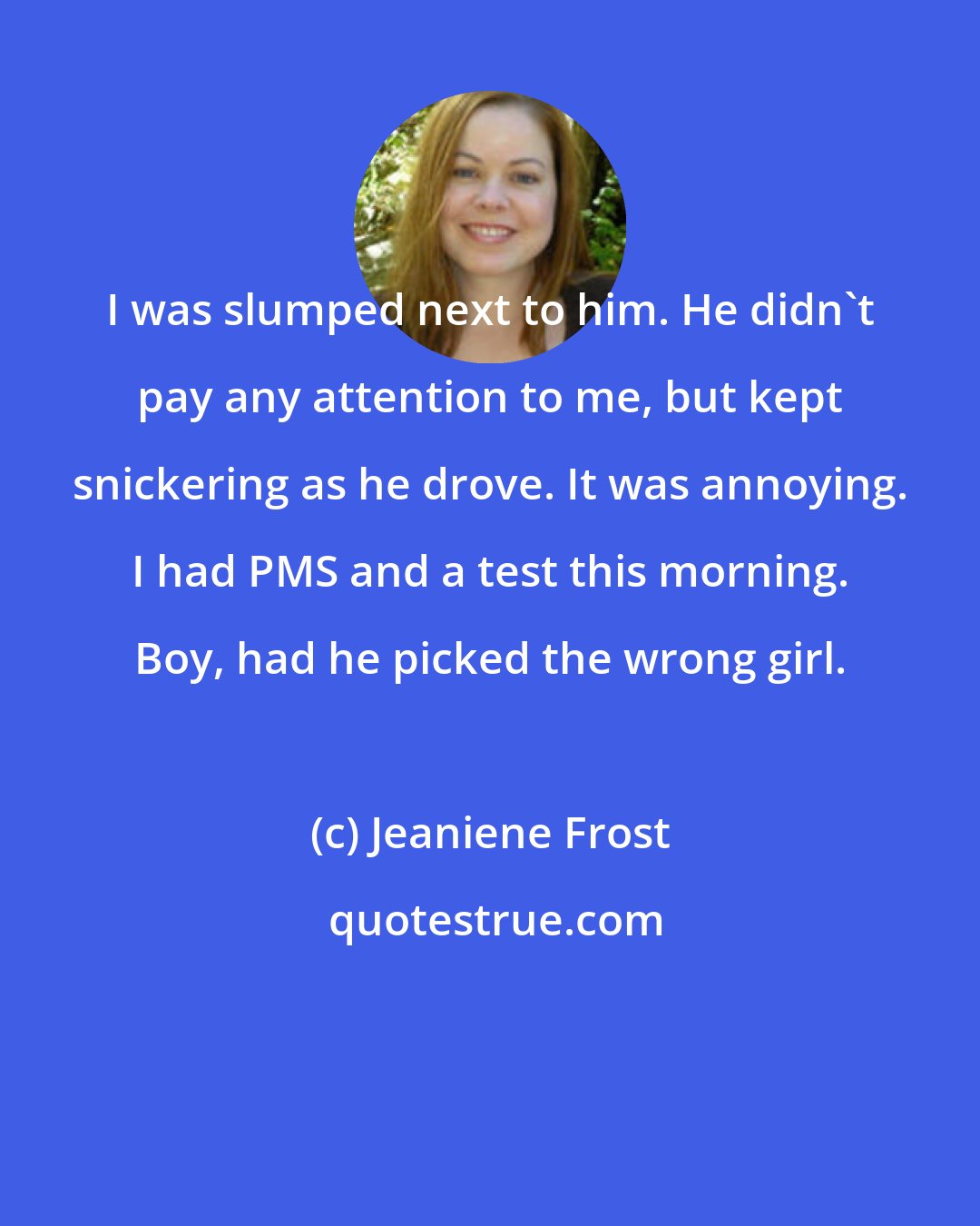 Jeaniene Frost: I was slumped next to him. He didn't pay any attention to me, but kept snickering as he drove. It was annoying. I had PMS and a test this morning. Boy, had he picked the wrong girl.