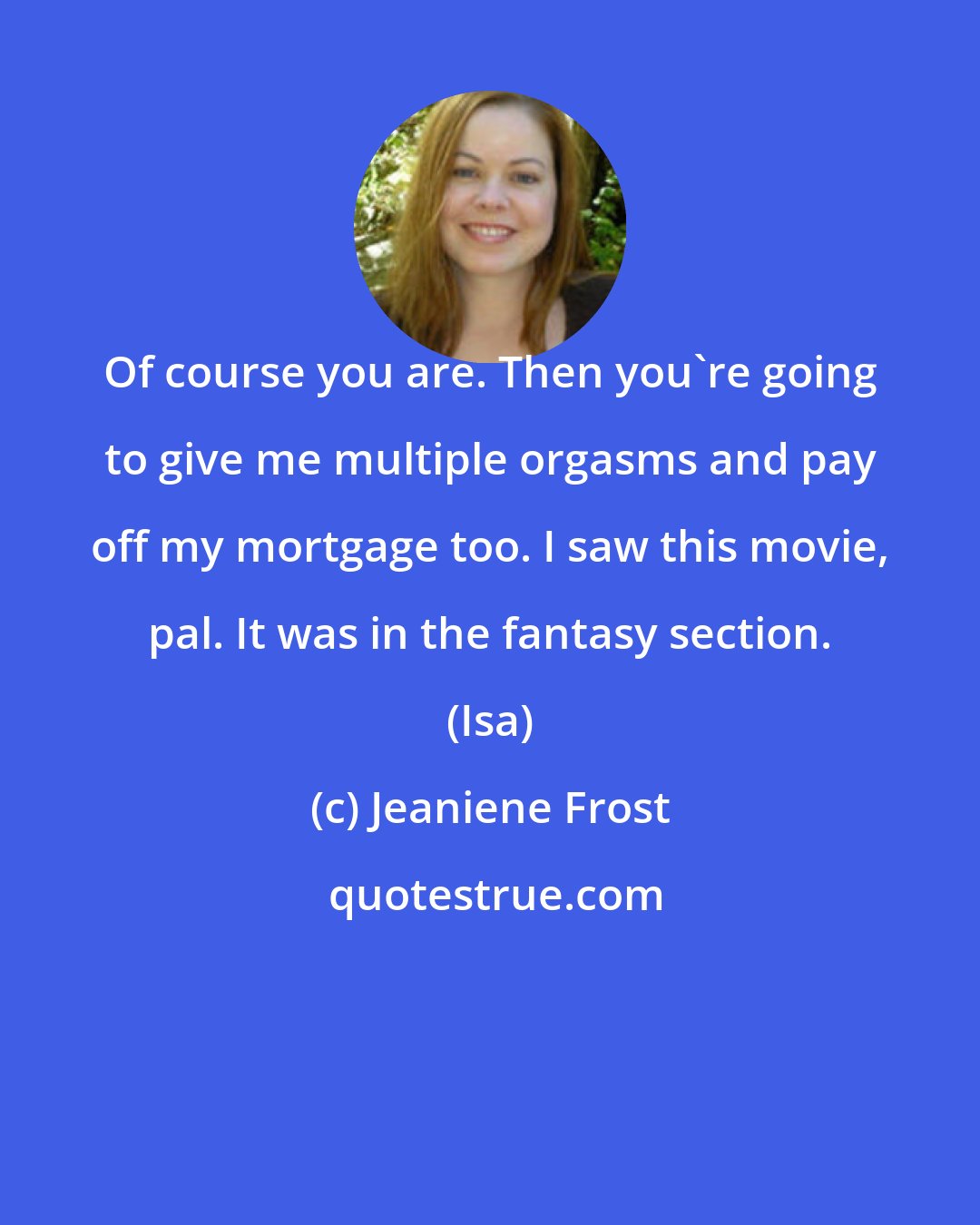 Jeaniene Frost: Of course you are. Then you're going to give me multiple orgasms and pay off my mortgage too. I saw this movie, pal. It was in the fantasy section. (Isa)