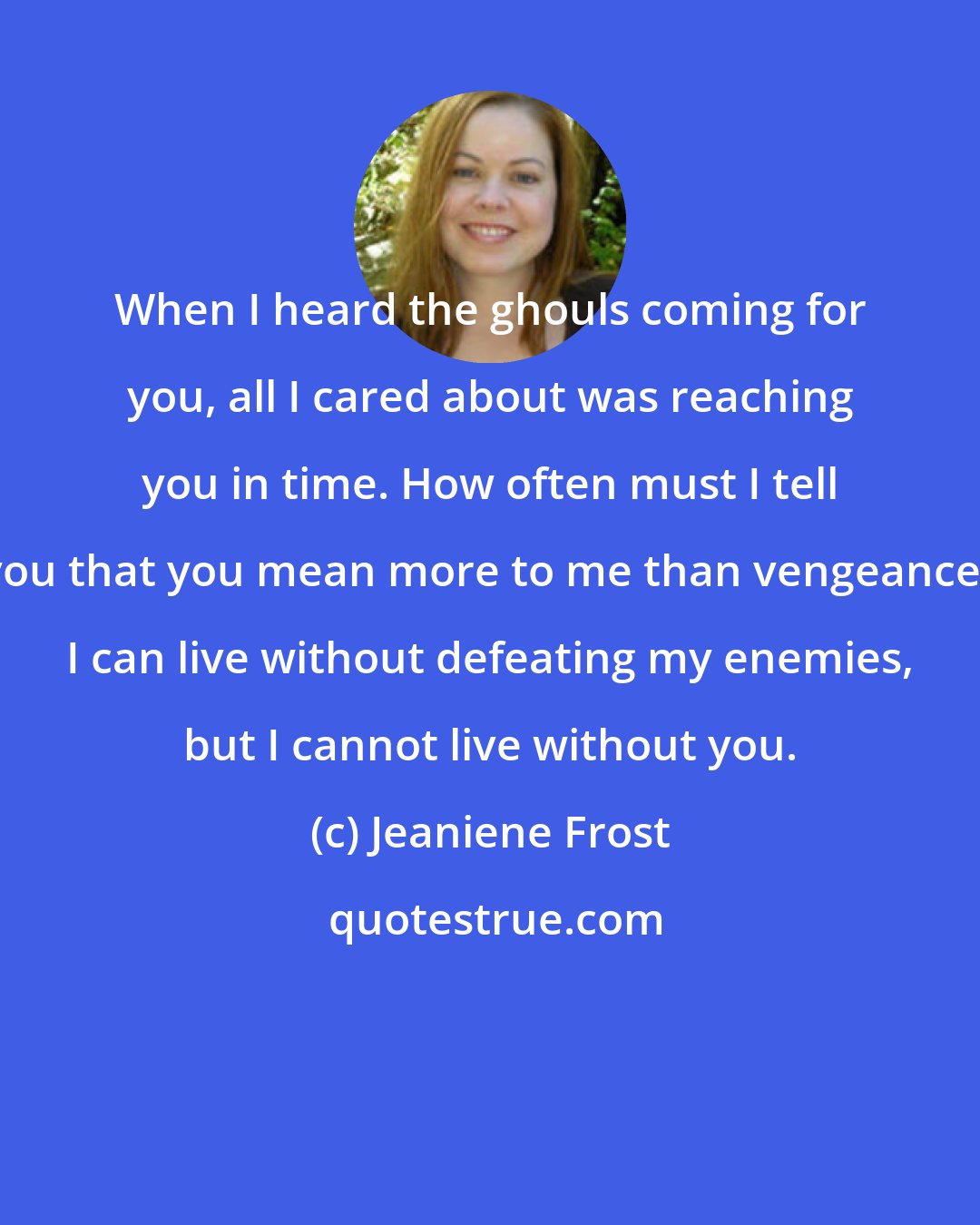 Jeaniene Frost: When I heard the ghouls coming for you, all I cared about was reaching you in time. How often must I tell you that you mean more to me than vengeance? I can live without defeating my enemies, but I cannot live without you.