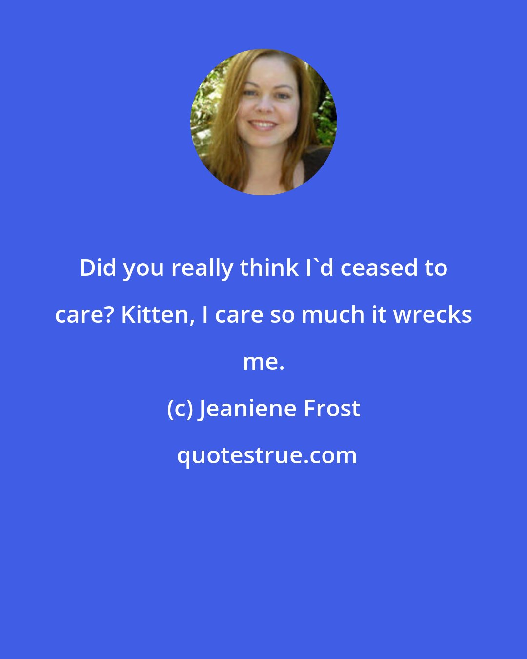 Jeaniene Frost: Did you really think I'd ceased to care? Kitten, I care so much it wrecks me.