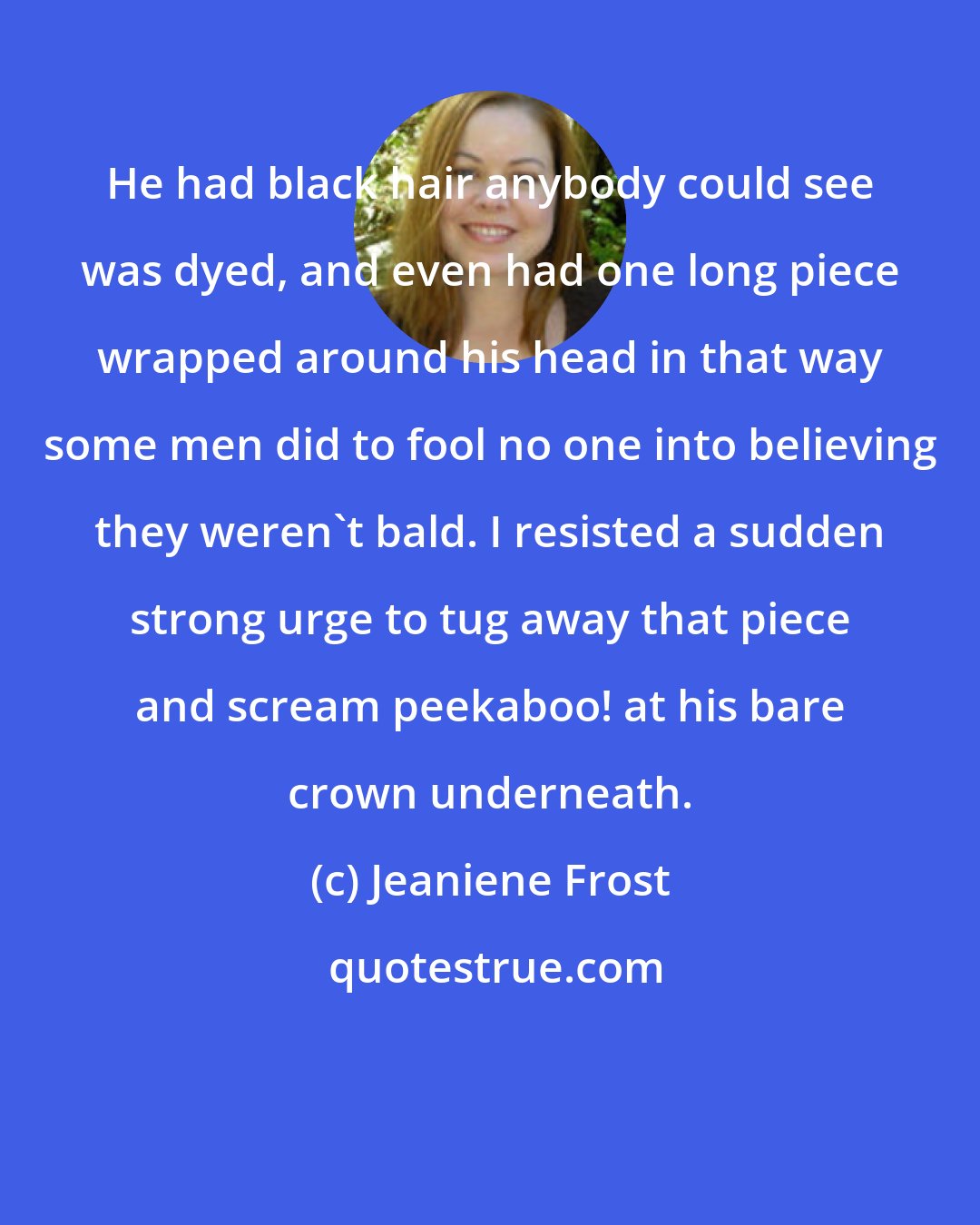 Jeaniene Frost: He had black hair anybody could see was dyed, and even had one long piece wrapped around his head in that way some men did to fool no one into believing they weren't bald. I resisted a sudden strong urge to tug away that piece and scream peekaboo! at his bare crown underneath.