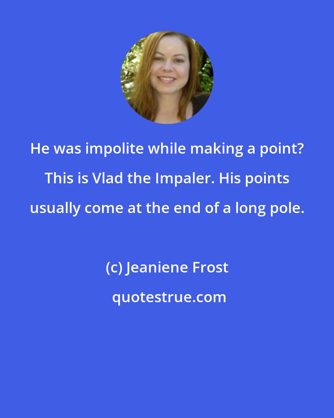 Jeaniene Frost: He was impolite while making a point? This is Vlad the Impaler. His points usually come at the end of a long pole.