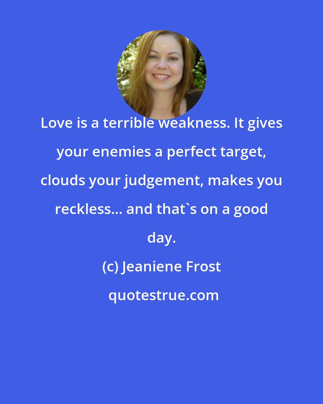 Jeaniene Frost: Love is a terrible weakness. It gives your enemies a perfect target, clouds your judgement, makes you reckless... and that's on a good day.