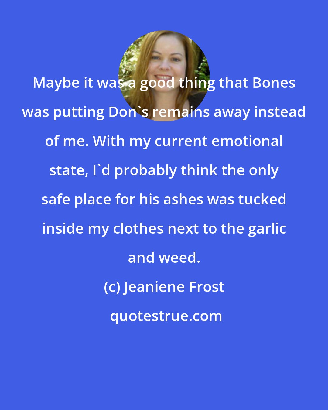 Jeaniene Frost: Maybe it was a good thing that Bones was putting Don's remains away instead of me. With my current emotional state, I'd probably think the only safe place for his ashes was tucked inside my clothes next to the garlic and weed.