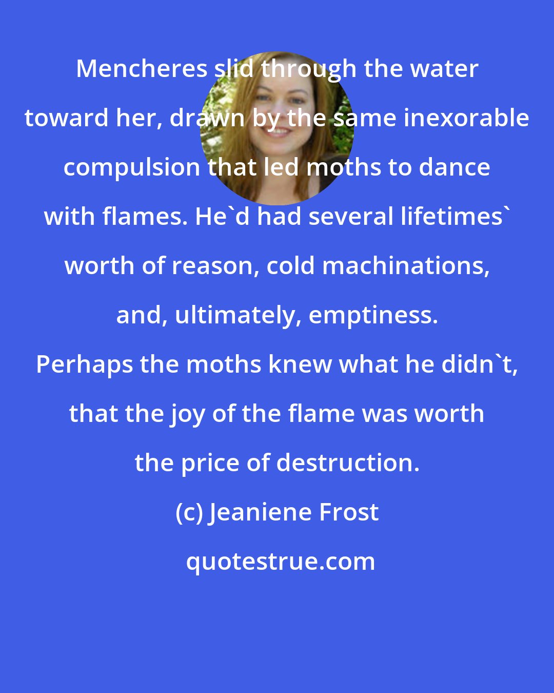 Jeaniene Frost: Mencheres slid through the water toward her, drawn by the same inexorable compulsion that led moths to dance with flames. He'd had several lifetimes' worth of reason, cold machinations, and, ultimately, emptiness. Perhaps the moths knew what he didn't, that the joy of the flame was worth the price of destruction.