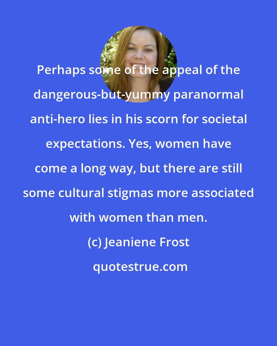 Jeaniene Frost: Perhaps some of the appeal of the dangerous-but-yummy paranormal anti-hero lies in his scorn for societal expectations. Yes, women have come a long way, but there are still some cultural stigmas more associated with women than men.