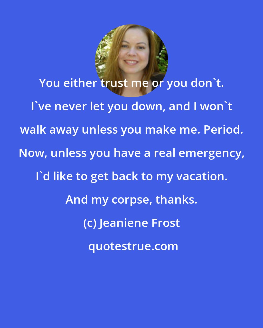 Jeaniene Frost: You either trust me or you don't. I've never let you down, and I won't walk away unless you make me. Period. Now, unless you have a real emergency, I'd like to get back to my vacation. And my corpse, thanks.