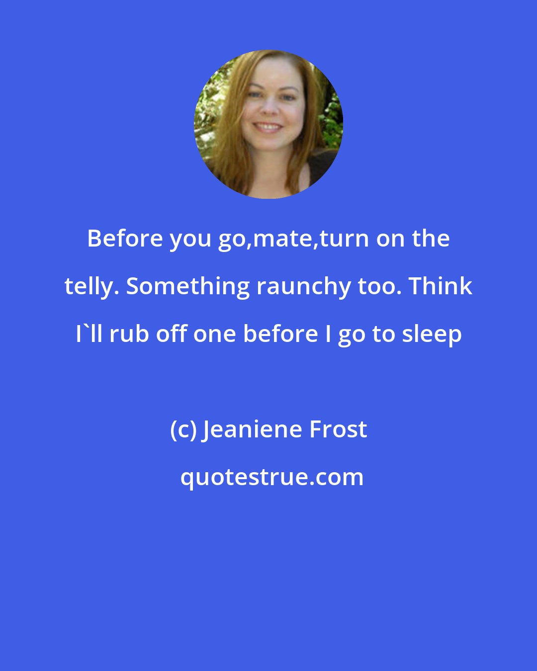 Jeaniene Frost: Before you go,mate,turn on the telly. Something raunchy too. Think I'll rub off one before I go to sleep