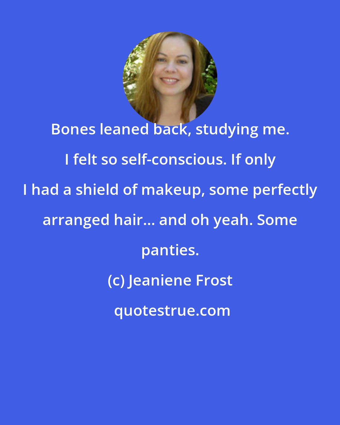 Jeaniene Frost: Bones leaned back, studying me. I felt so self-conscious. If only I had a shield of makeup, some perfectly arranged hair... and oh yeah. Some panties.