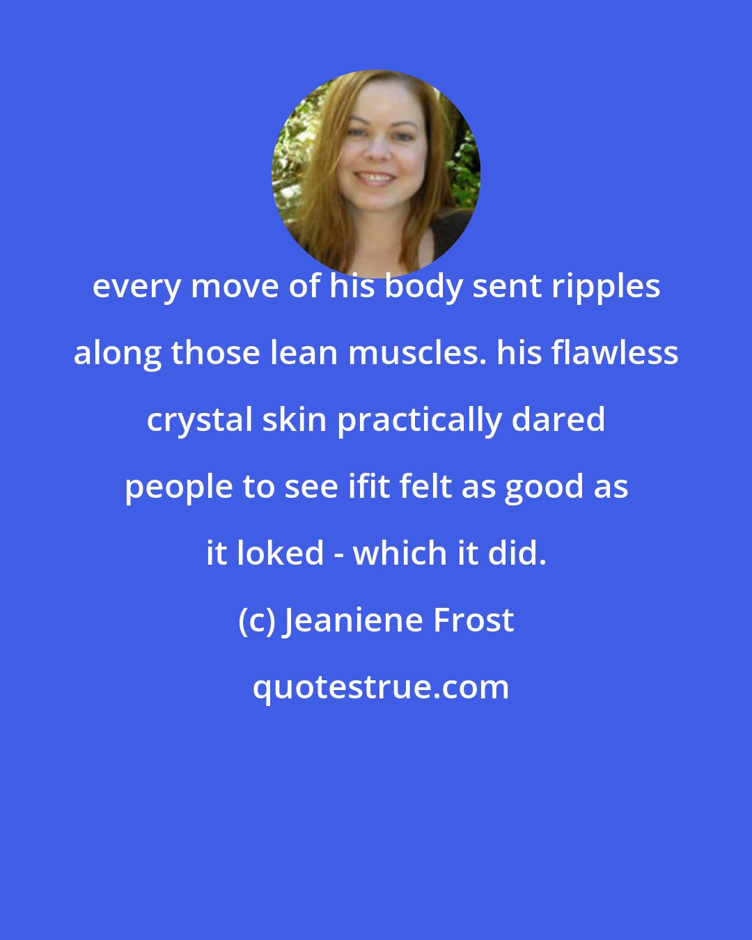 Jeaniene Frost: every move of his body sent ripples along those lean muscles. his flawless crystal skin practically dared people to see ifit felt as good as it loked - which it did.