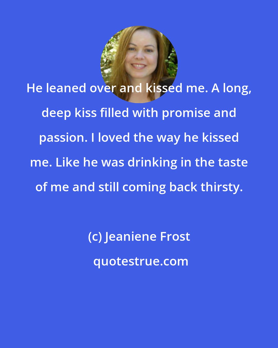 Jeaniene Frost: He leaned over and kissed me. A long, deep kiss filled with promise and passion. I loved the way he kissed me. Like he was drinking in the taste of me and still coming back thirsty.