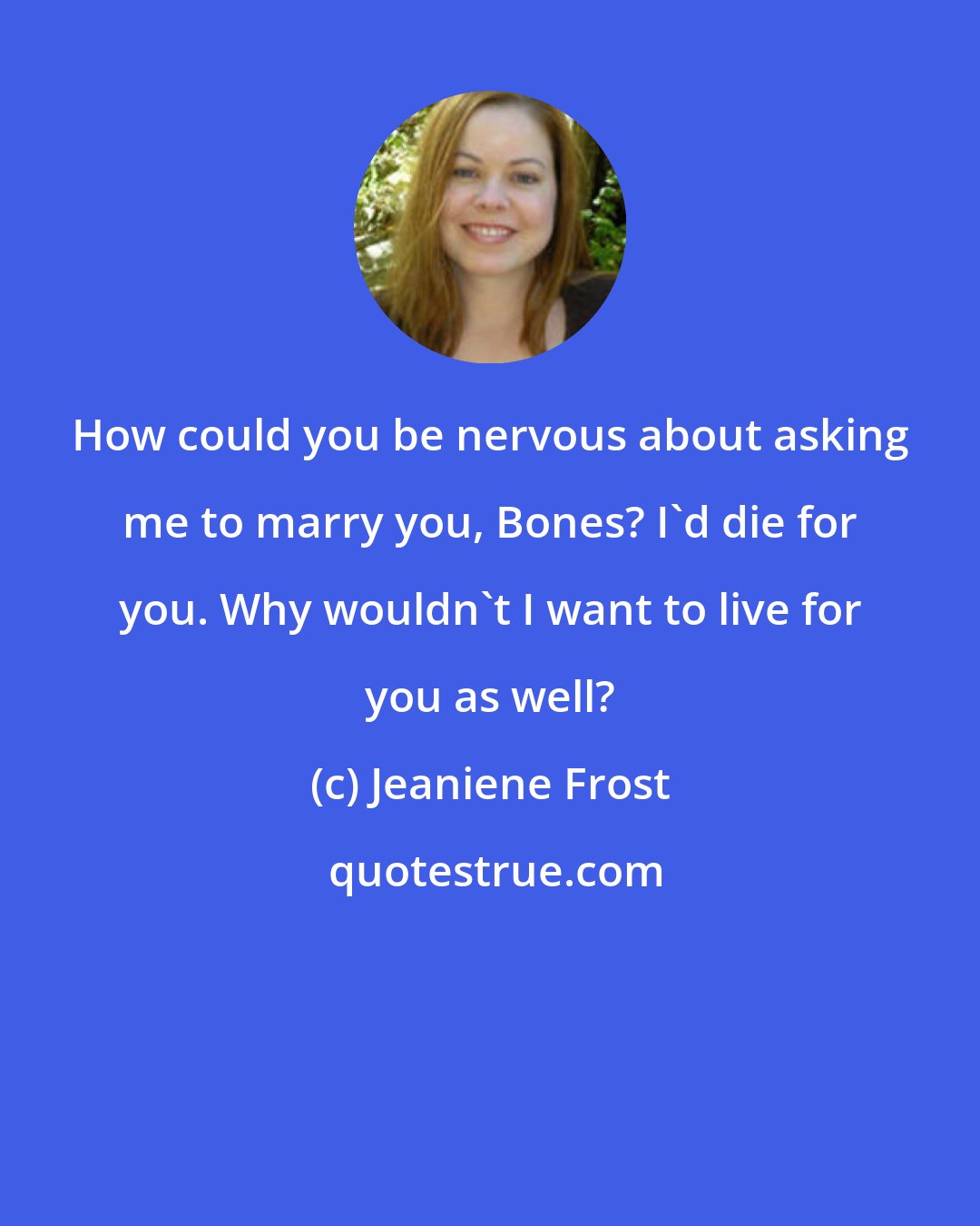 Jeaniene Frost: How could you be nervous about asking me to marry you, Bones? I'd die for you. Why wouldn't I want to live for you as well?