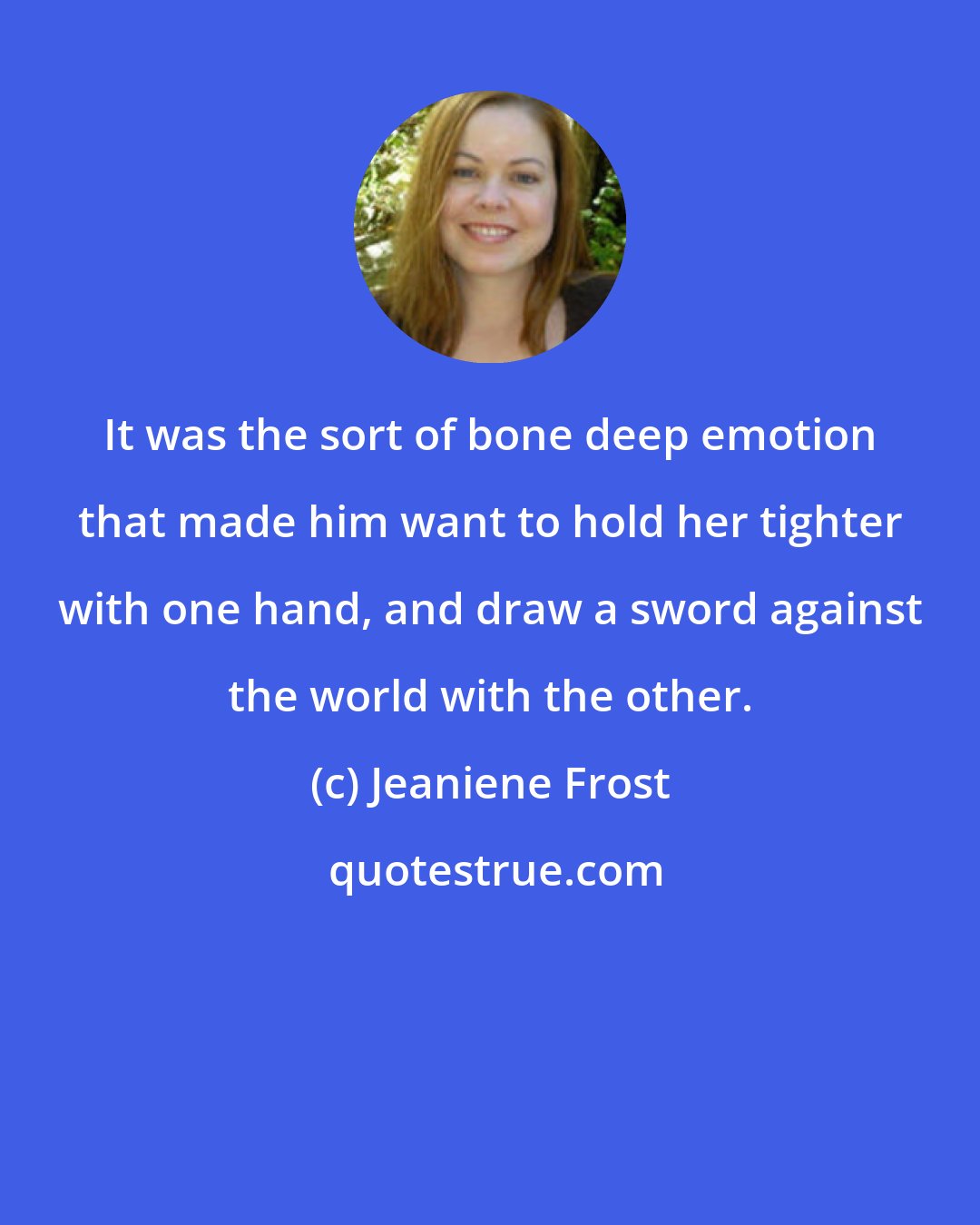 Jeaniene Frost: It was the sort of bone deep emotion that made him want to hold her tighter with one hand, and draw a sword against the world with the other.