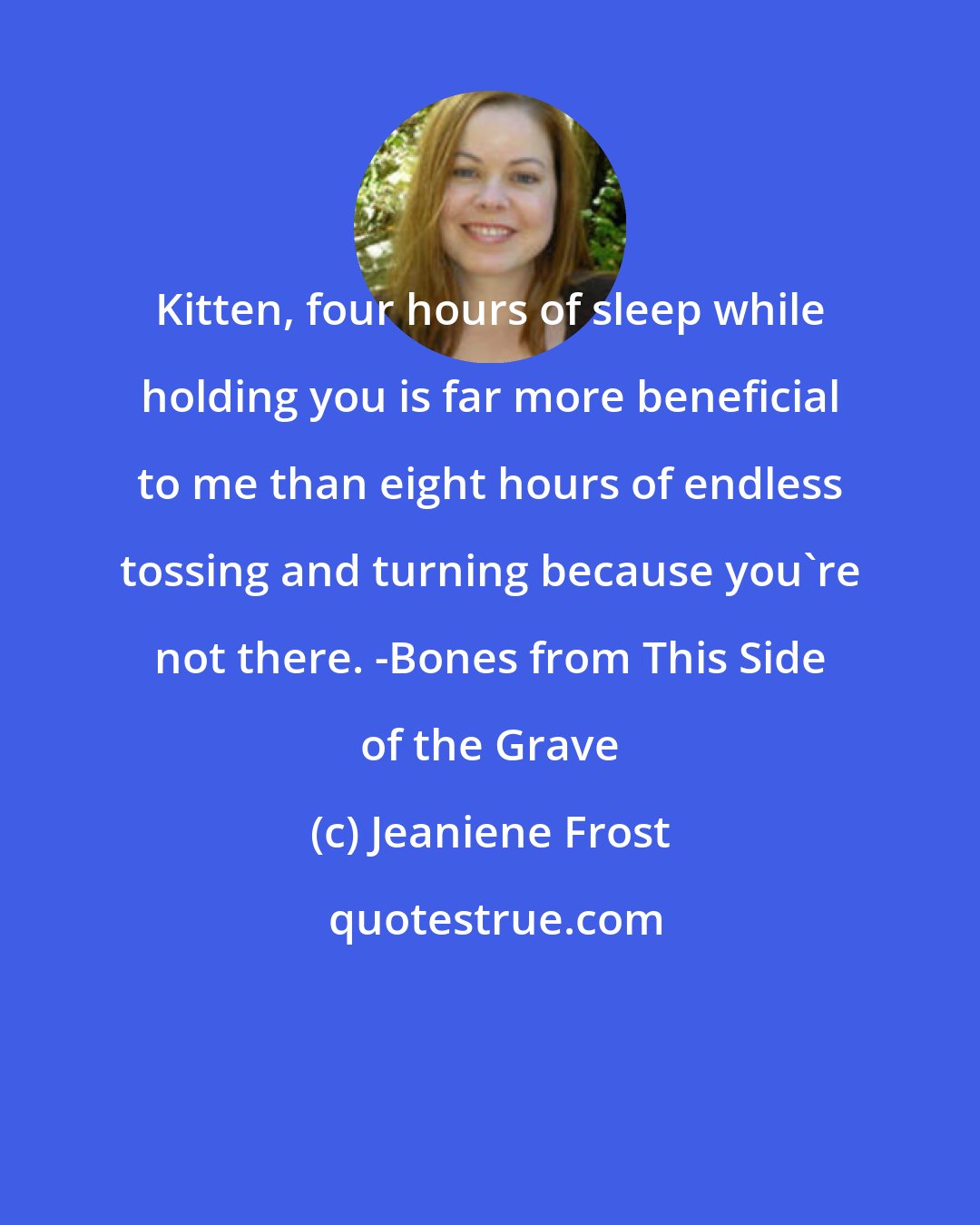 Jeaniene Frost: Kitten, four hours of sleep while holding you is far more beneficial to me than eight hours of endless tossing and turning because you're not there. -Bones from This Side of the Grave