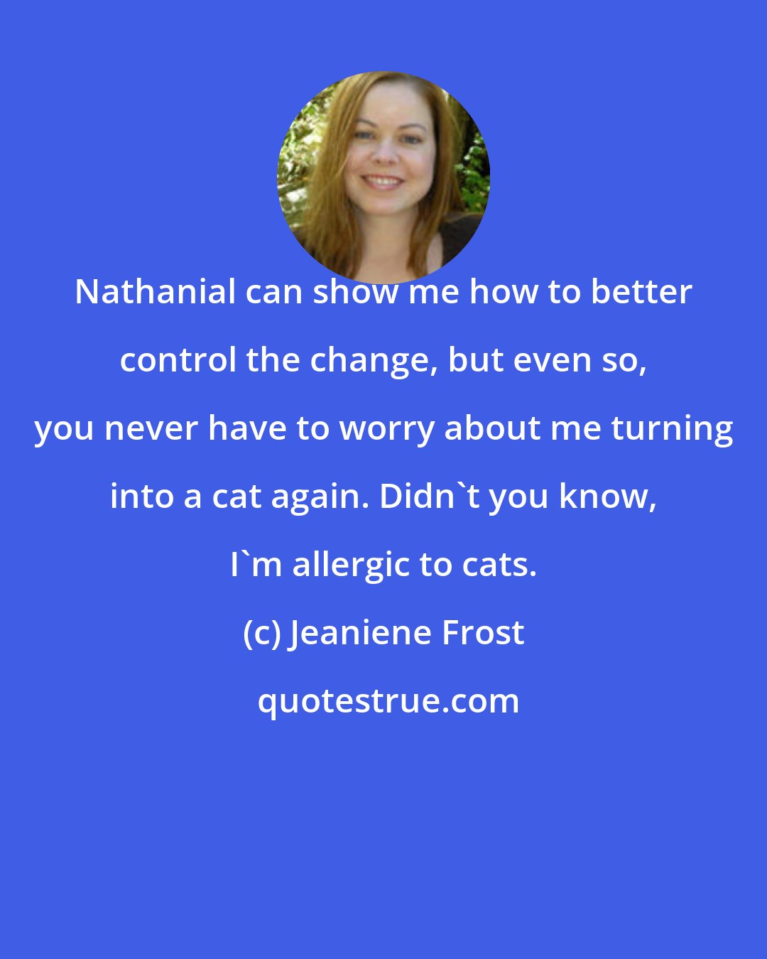 Jeaniene Frost: Nathanial can show me how to better control the change, but even so, you never have to worry about me turning into a cat again. Didn't you know, I'm allergic to cats.