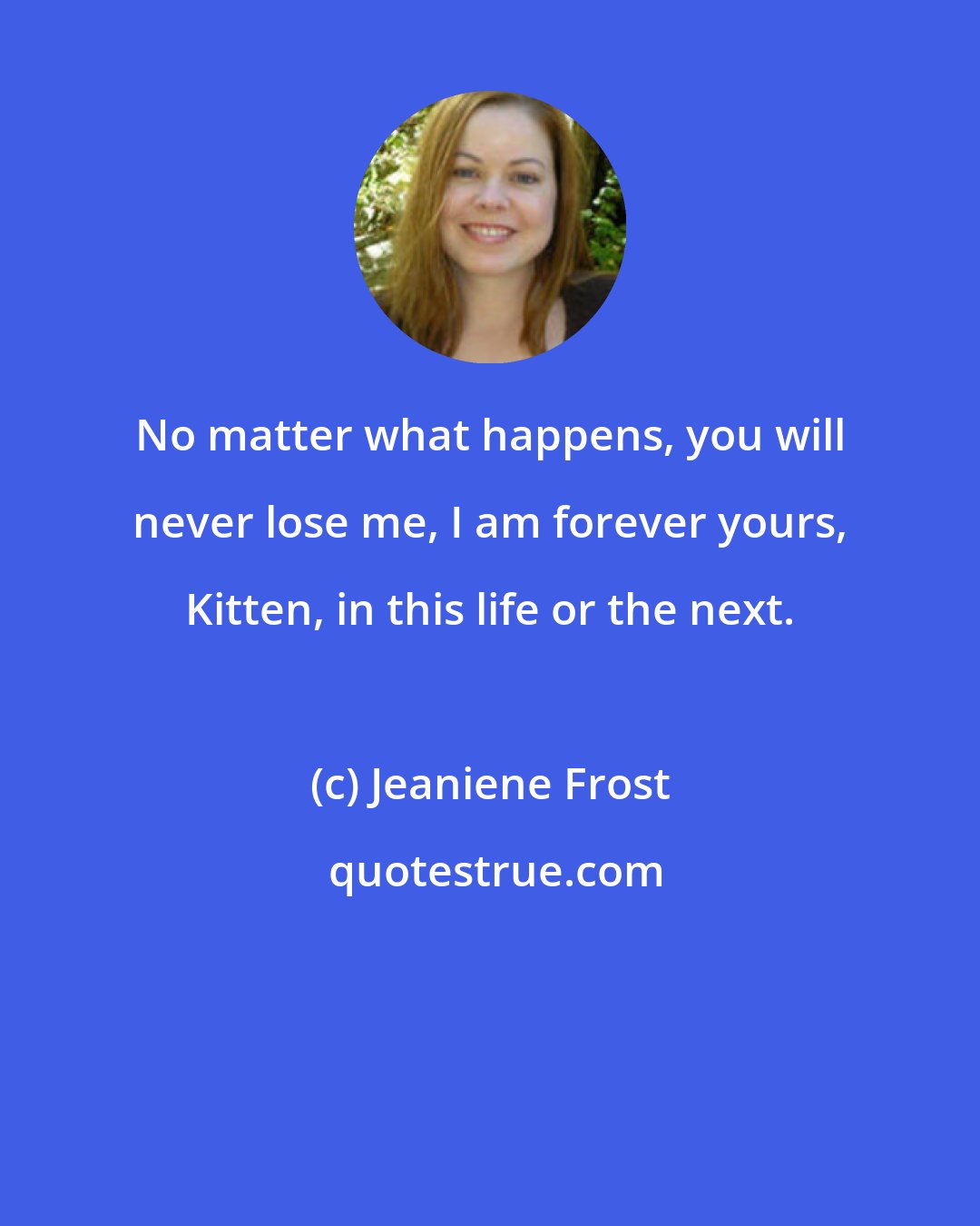 Jeaniene Frost: No matter what happens, you will never lose me, I am forever yours, Kitten, in this life or the next.