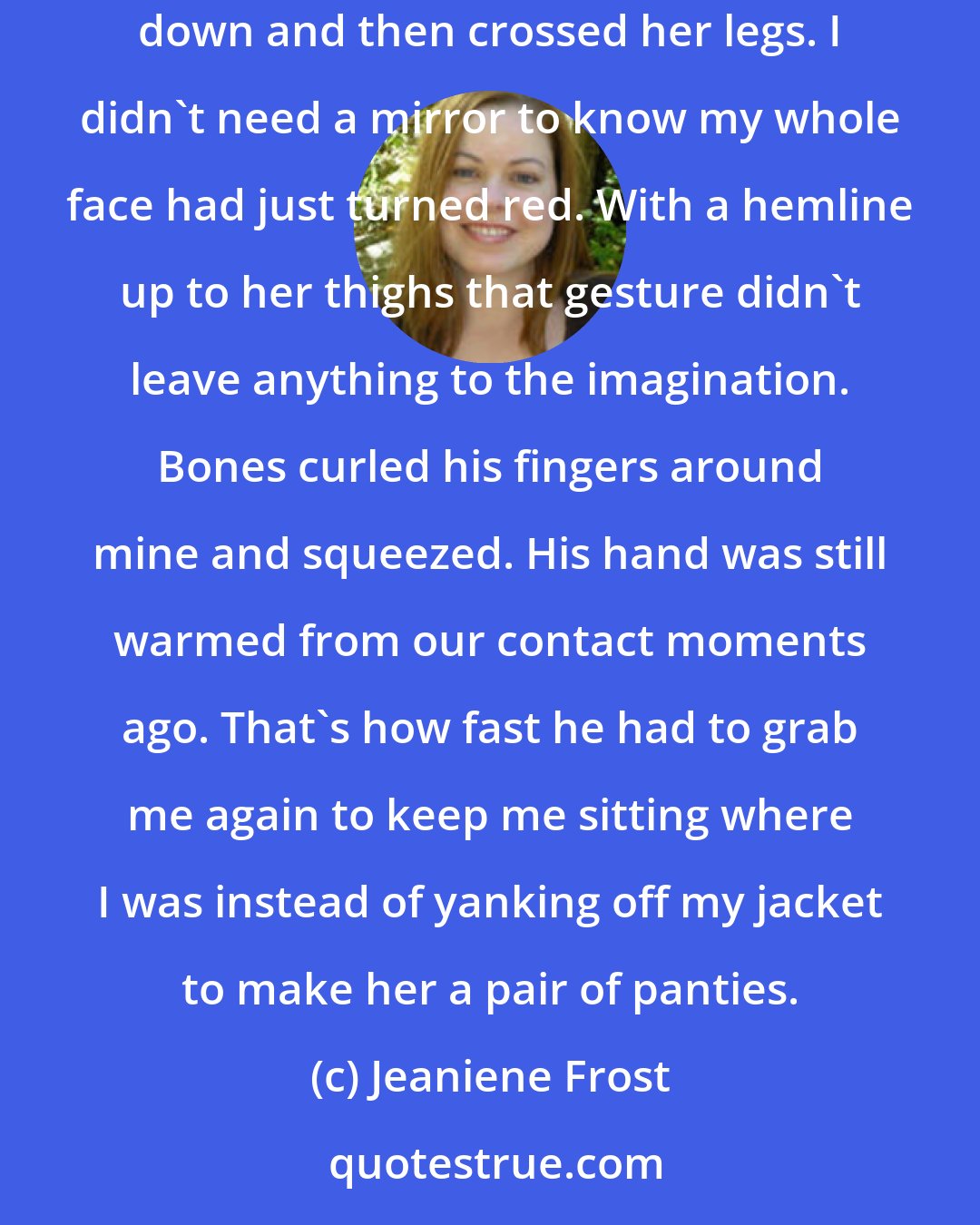 Jeaniene Frost: ...that left Francesca to slink into the chair opposite us. My feeling of superiority was short-lived, however, when she settled herself down and then crossed her legs. I didn't need a mirror to know my whole face had just turned red. With a hemline up to her thighs that gesture didn't leave anything to the imagination. Bones curled his fingers around mine and squeezed. His hand was still warmed from our contact moments ago. That's how fast he had to grab me again to keep me sitting where I was instead of yanking off my jacket to make her a pair of panties.