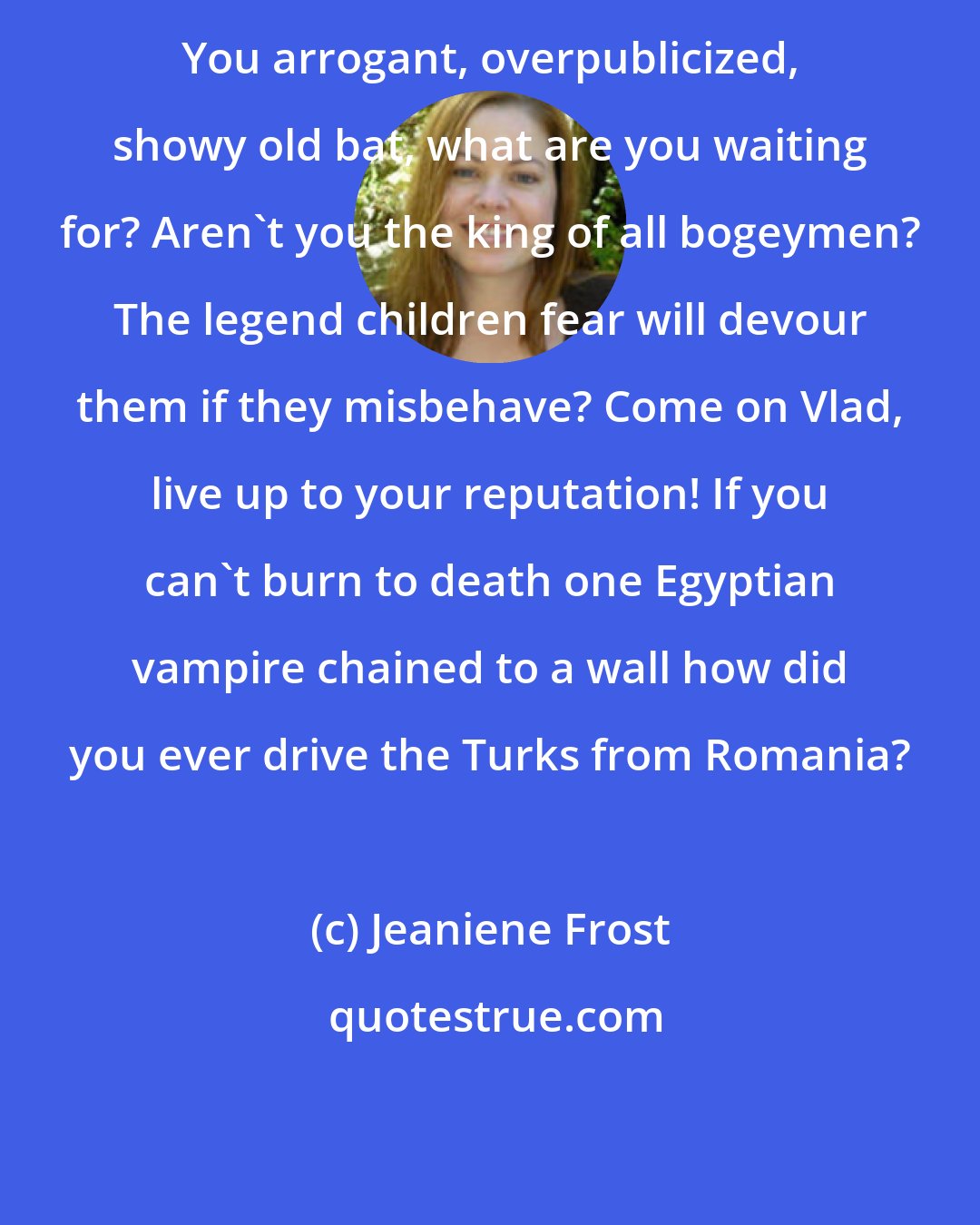 Jeaniene Frost: You arrogant, overpublicized, showy old bat, what are you waiting for? Aren't you the king of all bogeymen? The legend children fear will devour them if they misbehave? Come on Vlad, live up to your reputation! If you can't burn to death one Egyptian vampire chained to a wall how did you ever drive the Turks from Romania?