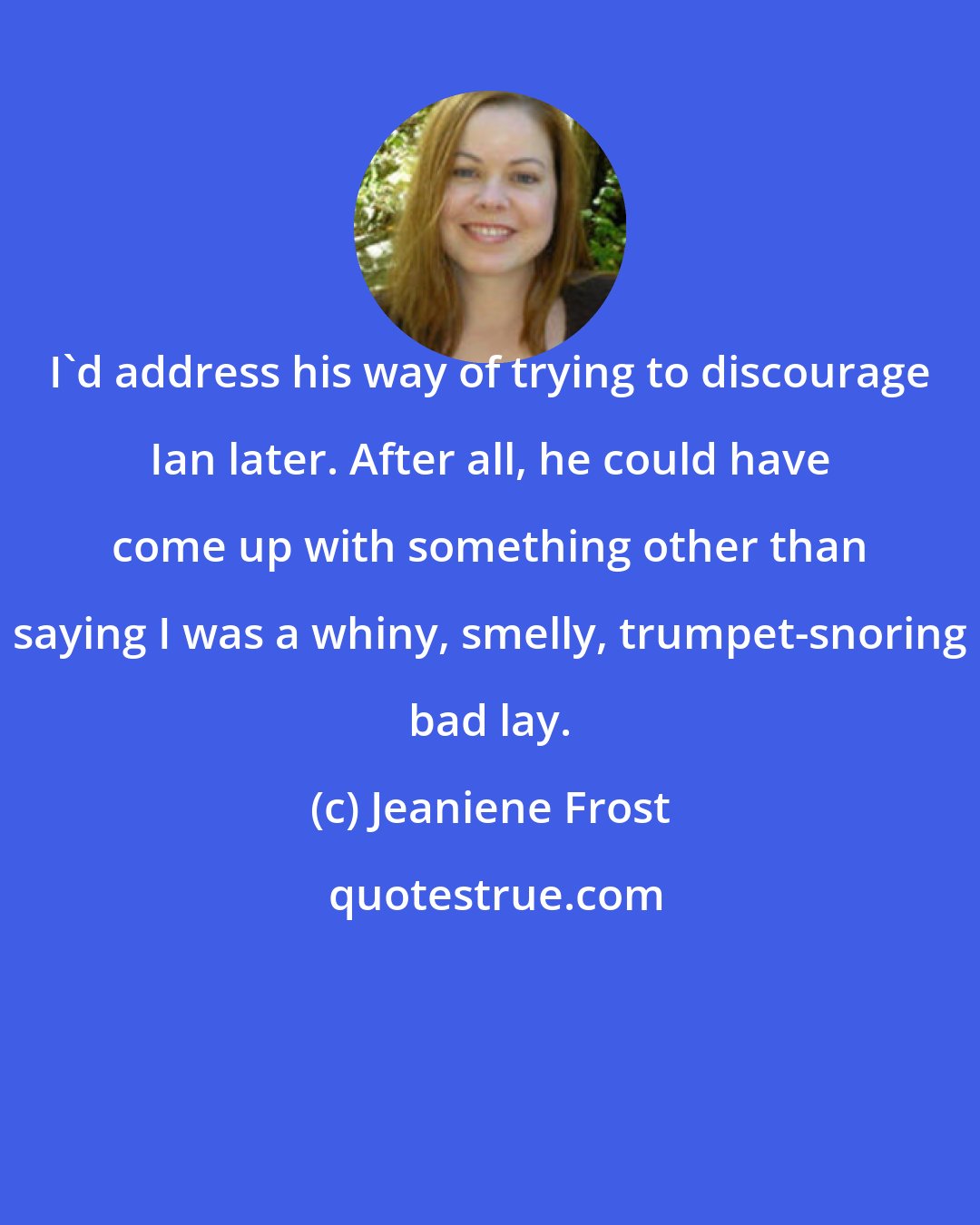 Jeaniene Frost: I'd address his way of trying to discourage Ian later. After all, he could have come up with something other than saying I was a whiny, smelly, trumpet-snoring bad lay.