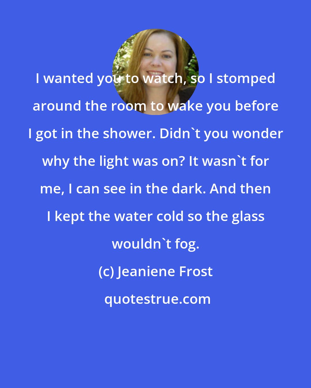 Jeaniene Frost: I wanted you to watch, so I stomped around the room to wake you before I got in the shower. Didn't you wonder why the light was on? It wasn't for me, I can see in the dark. And then I kept the water cold so the glass wouldn't fog.