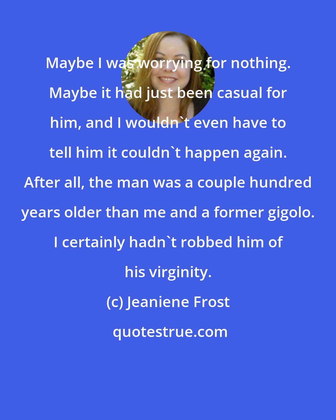 Jeaniene Frost: Maybe I was worrying for nothing. Maybe it had just been casual for him, and I wouldn't even have to tell him it couldn't happen again. After all, the man was a couple hundred years older than me and a former gigolo. I certainly hadn't robbed him of his virginity.