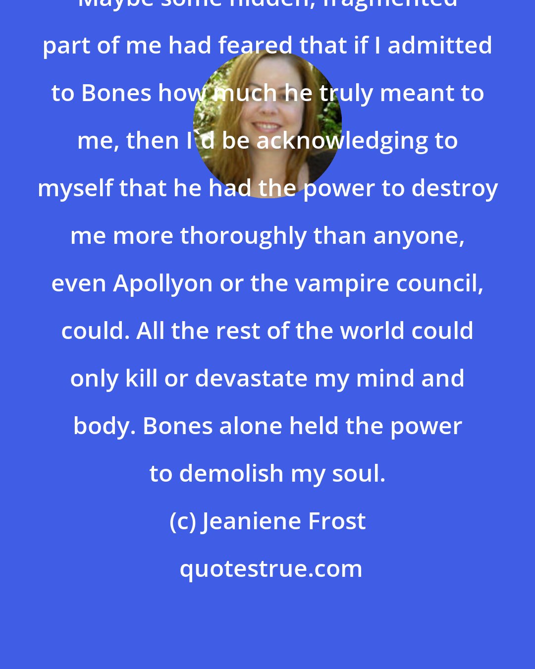 Jeaniene Frost: Maybe some hidden, fragmented part of me had feared that if I admitted to Bones how much he truly meant to me, then I'd be acknowledging to myself that he had the power to destroy me more thoroughly than anyone, even Apollyon or the vampire council, could. All the rest of the world could only kill or devastate my mind and body. Bones alone held the power to demolish my soul.