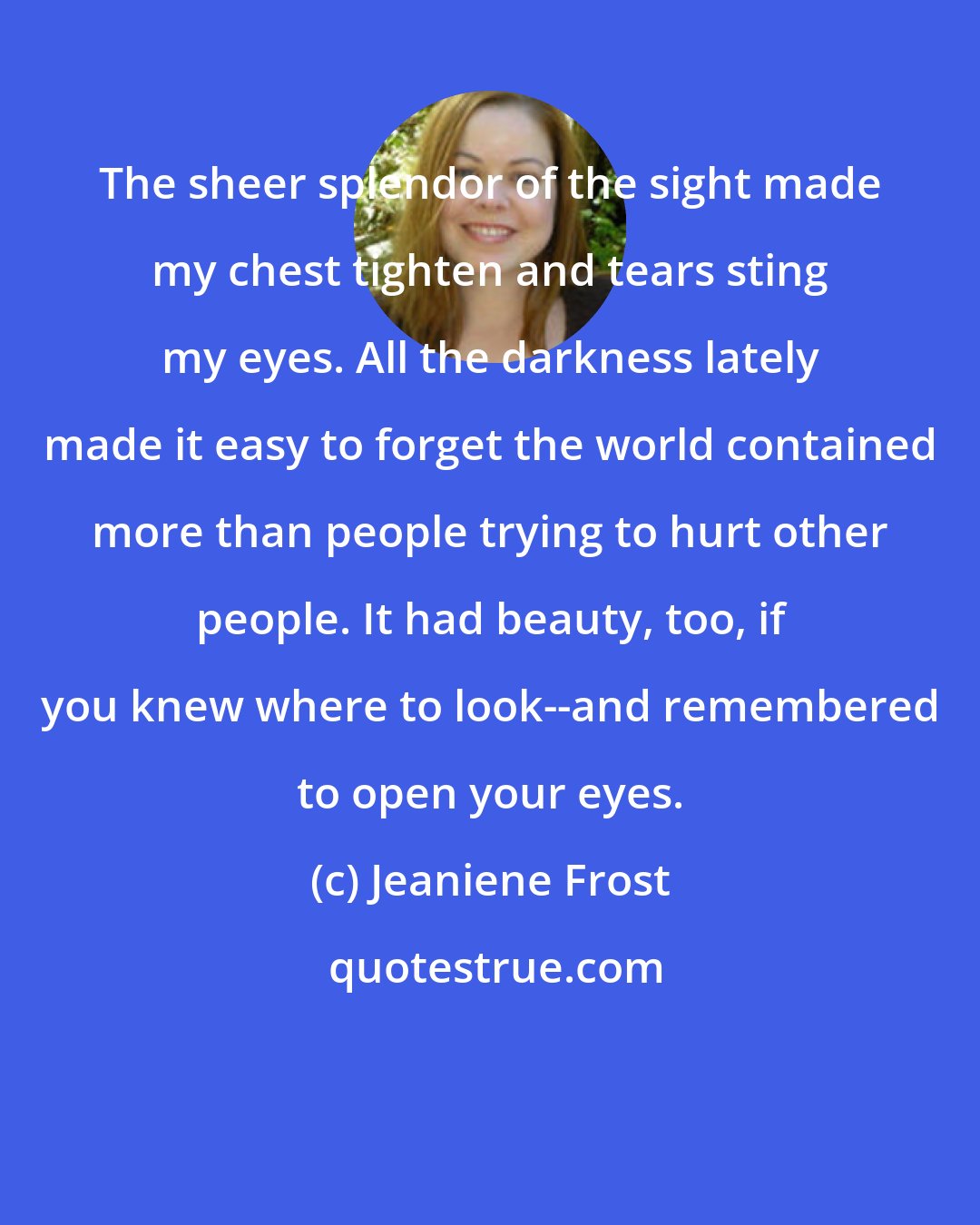 Jeaniene Frost: The sheer splendor of the sight made my chest tighten and tears sting my eyes. All the darkness lately made it easy to forget the world contained more than people trying to hurt other people. It had beauty, too, if you knew where to look--and remembered to open your eyes.