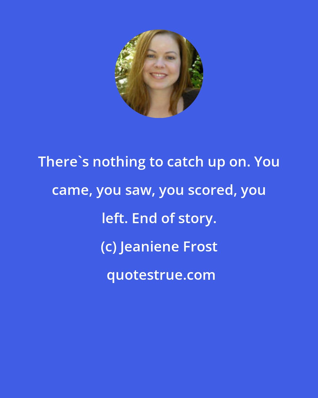 Jeaniene Frost: There's nothing to catch up on. You came, you saw, you scored, you left. End of story.