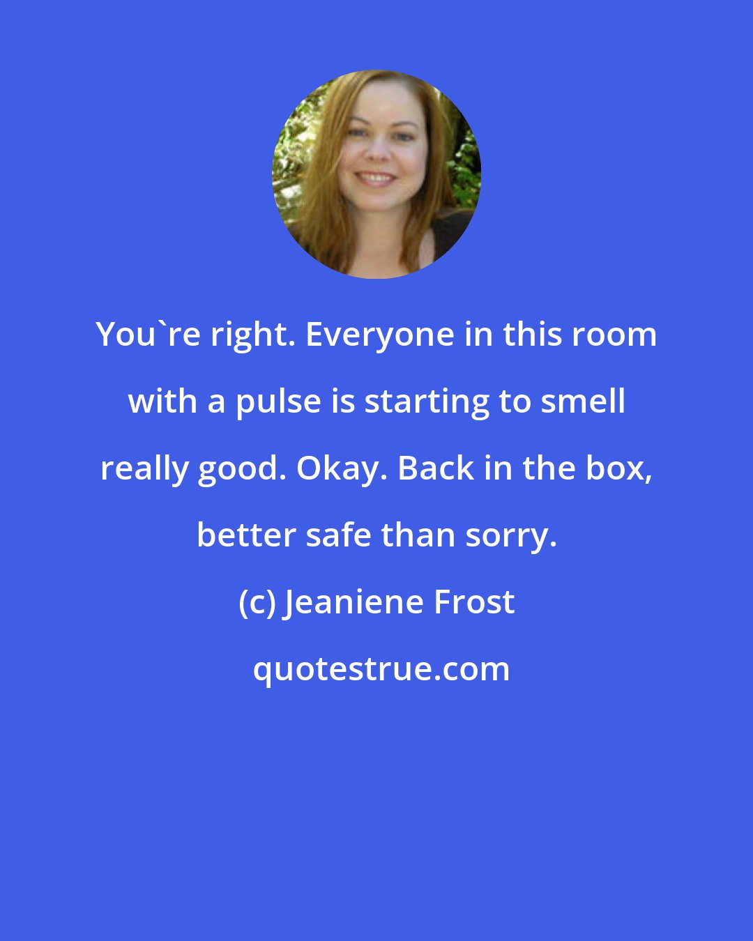 Jeaniene Frost: You're right. Everyone in this room with a pulse is starting to smell really good. Okay. Back in the box, better safe than sorry.