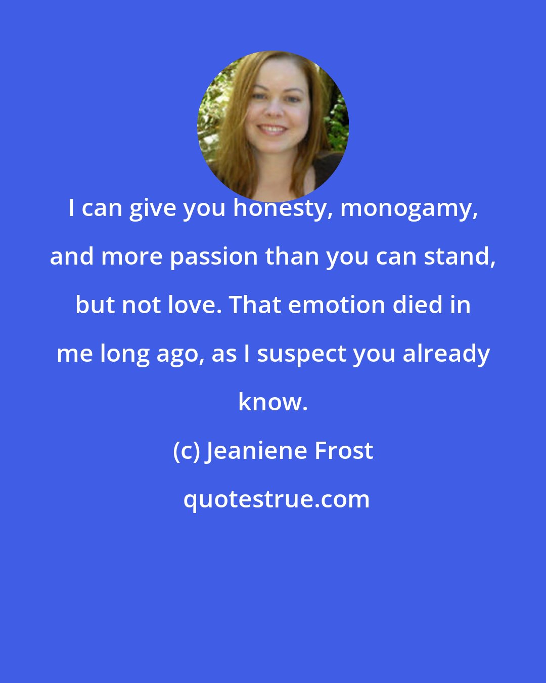 Jeaniene Frost: I can give you honesty, monogamy, and more passion than you can stand, but not love. That emotion died in me long ago, as I suspect you already know.