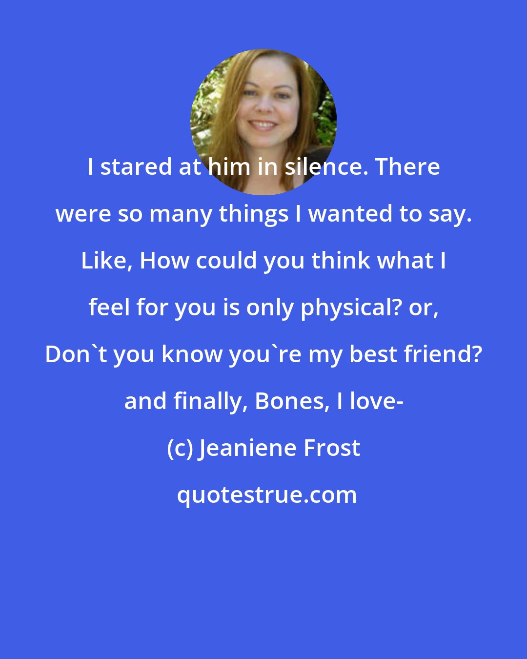 Jeaniene Frost: I stared at him in silence. There were so many things I wanted to say. Like, How could you think what I feel for you is only physical? or, Don't you know you're my best friend? and finally, Bones, I love-