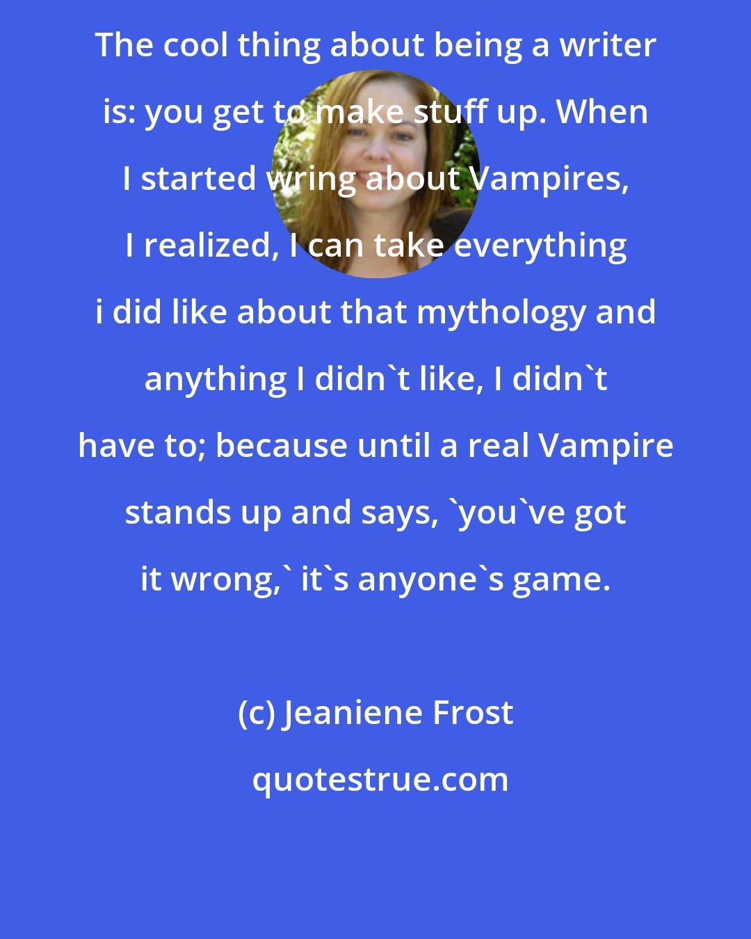 Jeaniene Frost: The cool thing about being a writer is: you get to make stuff up. When I started wring about Vampires, I realized, I can take everything i did like about that mythology and anything I didn't like, I didn't have to; because until a real Vampire stands up and says, 'you've got it wrong,' it's anyone's game.