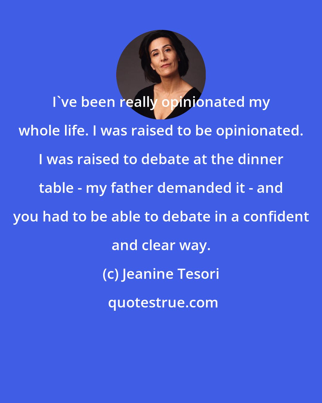 Jeanine Tesori: I've been really opinionated my whole life. I was raised to be opinionated. I was raised to debate at the dinner table - my father demanded it - and you had to be able to debate in a confident and clear way.