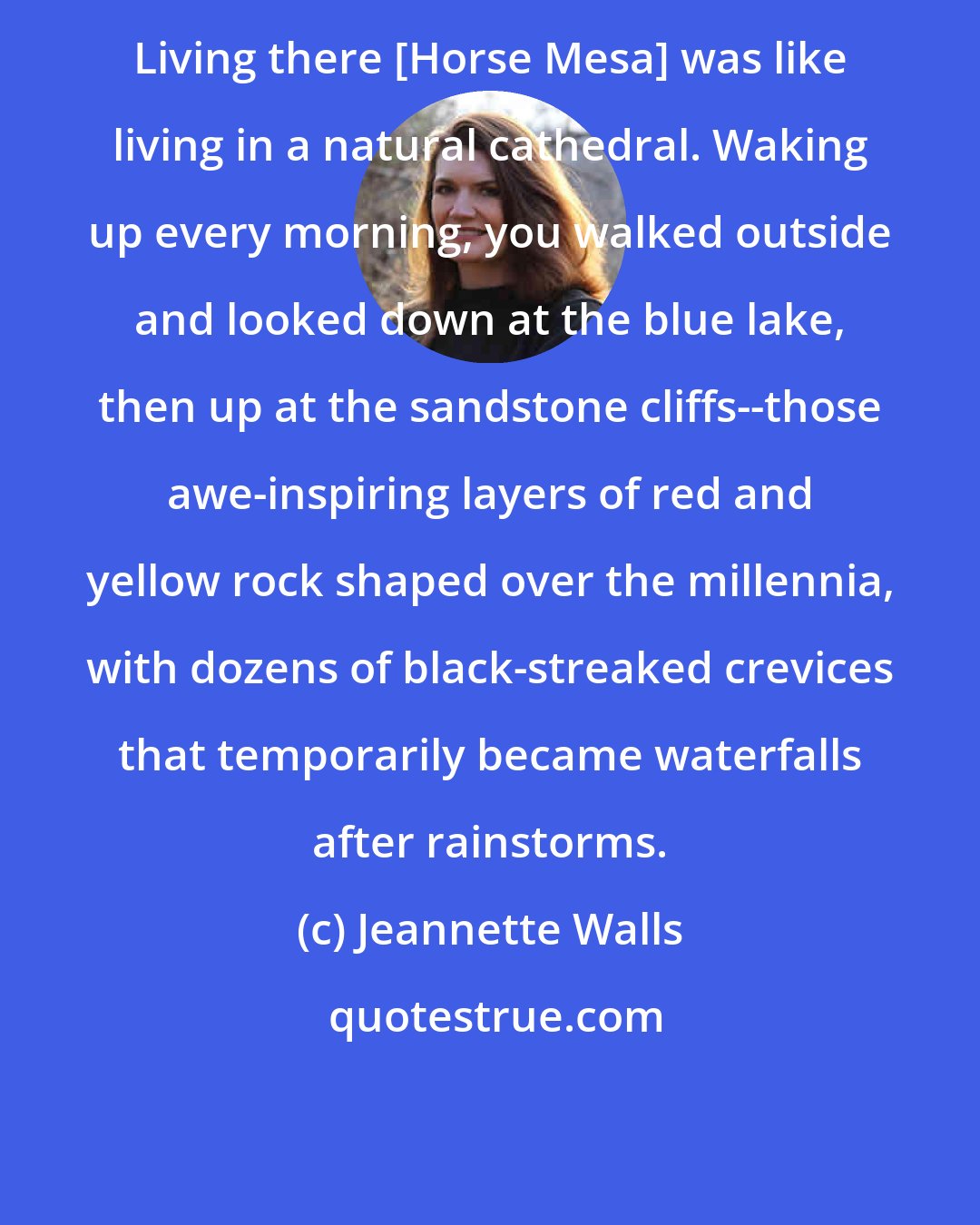 Jeannette Walls: Living there [Horse Mesa] was like living in a natural cathedral. Waking up every morning, you walked outside and looked down at the blue lake, then up at the sandstone cliffs--those awe-inspiring layers of red and yellow rock shaped over the millennia, with dozens of black-streaked crevices that temporarily became waterfalls after rainstorms.